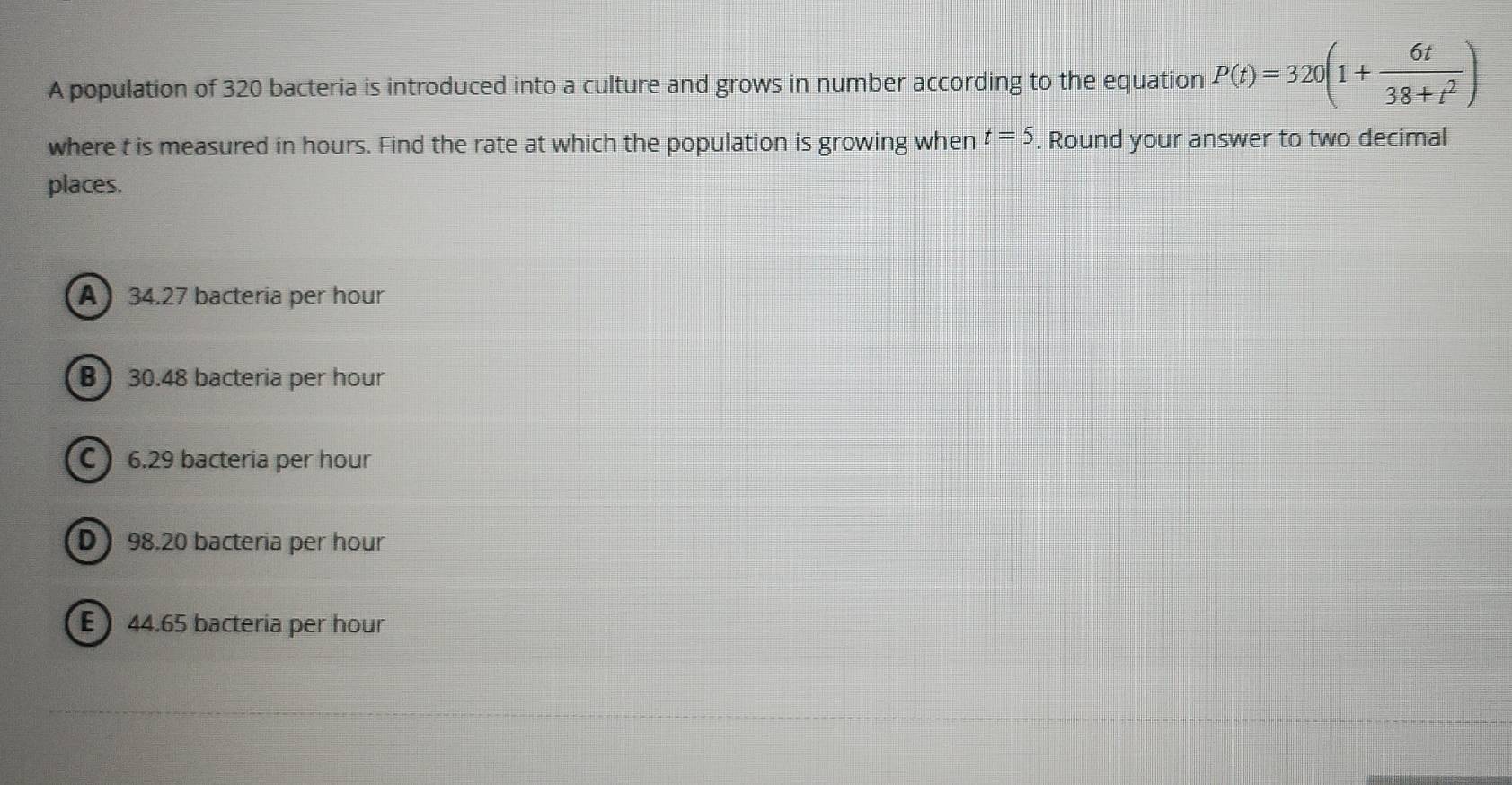 A population of 320 bacteria is introduced into a culture and grows in number according to the equation P(t)=320(1+ 6t/38+t^2 )
t=5
where t is measured in hours. Find the rate at which the population is growing when . Round your answer to two decimal
places.
A 34.27 bacteria per hour
B ) 30.48 bacteria per hour
C 6.29 bacteria per hour
D 98.20 bacteria per hour
E 44.65 bacteria per hour