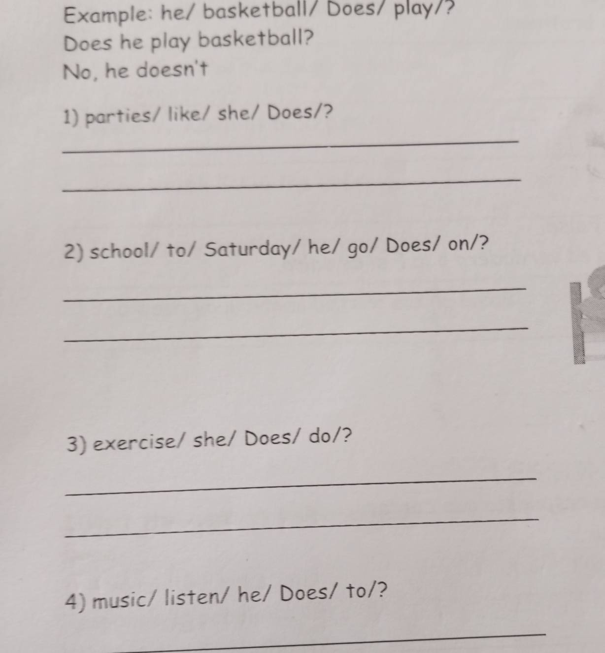 Example: he/ basketball/ Does/ play/? 
Does he play basketball? 
No, he doesn't 
1) parties/ like/ she/ Does/? 
_ 
_ 
2) school/ to/ Saturday/ he/ go/ Does/ on/? 
_ 
_ 
3) exercise/ she/ Does/ do/? 
_ 
_ 
4) music/ listen/ he/ Does/ to/? 
_