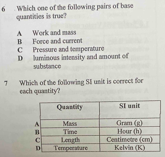 6 . Which one of the following pairs of base
quantities is true?
A Work and mass
B Force and current
C Pressure and temperature
D luminous intensity and amount of
substance
7 Which of the following SI unit is correct for
each quantity?