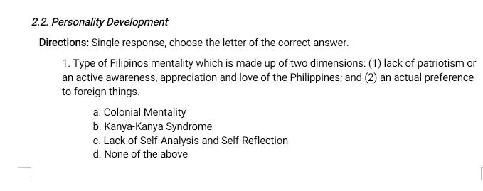 Personality Development
Directions: Single response, choose the letter of the correct answer.
1. Type of Filipinos mentality which is made up of two dimensions: (1) lack of patriotism or
an active awareness, appreciation and love of the Philippines; and (2) an actual preference
to foreign things.
a. Colonial Mentality
b. Kanya-Kanya Syndrome
c. Lack of Self-Analysis and Self-Reflection
d. None of the above