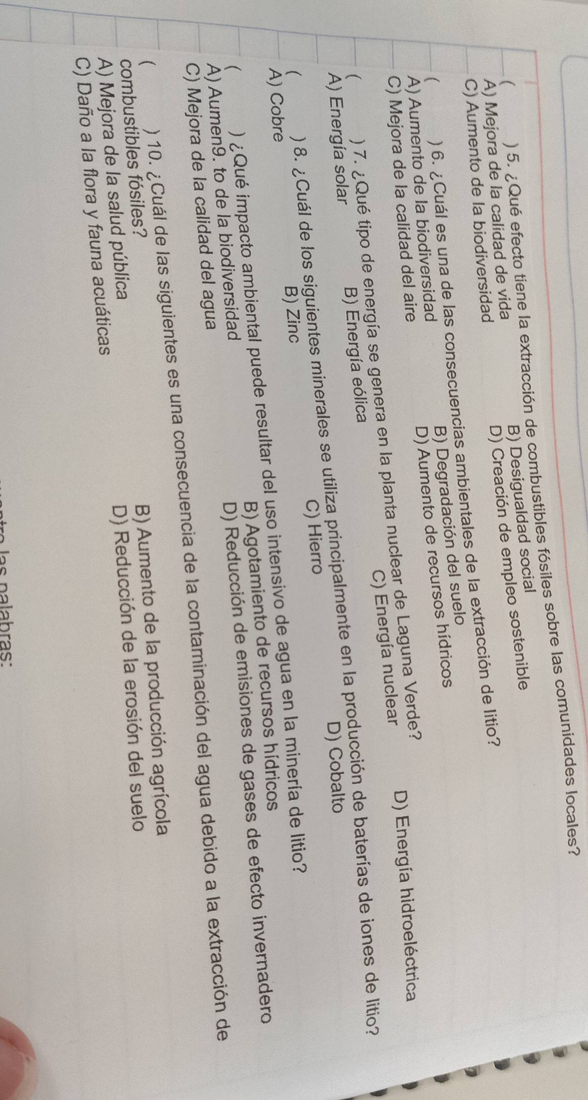 ) 5. ¿Qué efecto tiene la extracción de combustibles fósiles sobre las comunidades locales?
B) Desigualdad social
A) Mejora de la calidad de vida
D) Creación de empleo sostenible
C) Aumento de la biodiversidad
( ) 6. ¿Cuál es una de las consecuencias ambientales de la extracción de litio?
B) Degradación del suelo
A) Aumento de la biodiversidad
D) Aumento de recursos hídricos
C) Mejora de la calidad del aire
C) Energía nuclear
( ) 7. ¿Qué tipo de energía se genera en la planta nuclear de Laguna Verde? D) Energía hidroeléctrica
A) Energía solar B) Energía eólica
D) Cobalto
A) Cobre B) Zinc C) Hierro
(
) 8. ¿Cuál de los siguientes minerales se utiliza principalmente en la producción de baterías de iones de litio?
( ) ¿Qué impacto ambiental puede resultar del uso intensivo de agua en la minería de litio?
D) Reducción de emisiones de gases de efecto invernadero
A) Aumen9. to de la biodiversidad B) Agotamiento de recursos hídricos
C) Mejora de la calidad del agua
( ) 10. ¿Cuál de las siguientes es una consecuencia de la contaminación del agua debido a la extracción de
combustibles fósiles?
B) Aumento de la producción agrícola
A) Mejora de la salud pública
D) Reducción de la erosión del suelo
C) Daño a la flora y fauna acuáticas
las palabras: