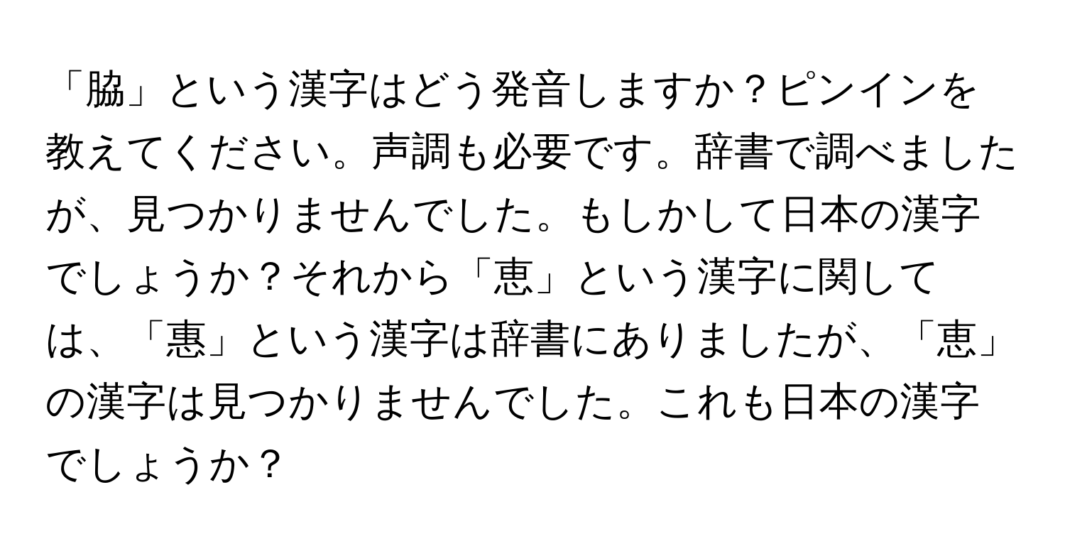 「脇」という漢字はどう発音しますか？ピンインを教えてください。声調も必要です。辞書で調べましたが、見つかりませんでした。もしかして日本の漢字でしょうか？それから「恵」という漢字に関しては、「惠」という漢字は辞書にありましたが、「恵」の漢字は見つかりませんでした。これも日本の漢字でしょうか？