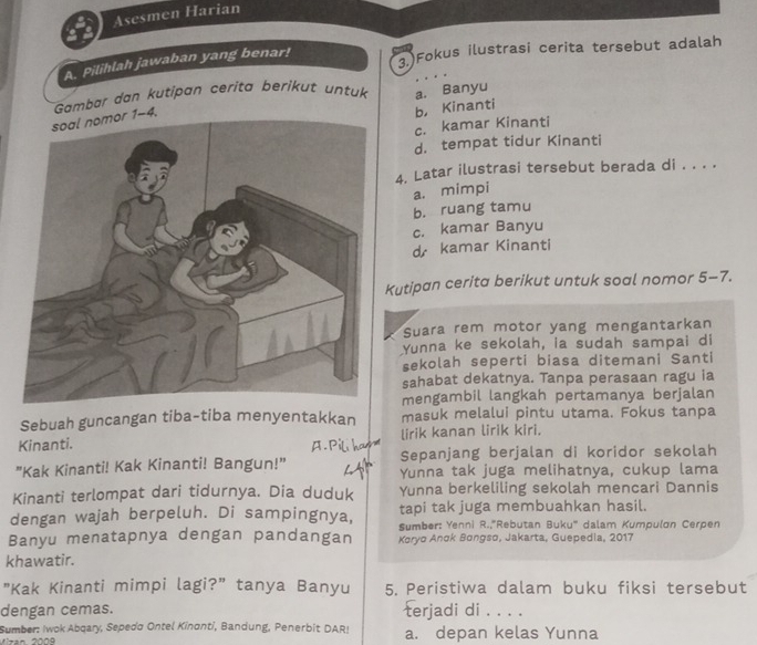 Asesmen Harian
3. Fokus ilustrasi cerita tersebut adalah
A. Pilihlah jawaban yang benar!
Gambør dan kutipan cerita berikut untuk a. Banyu
4,
b. Kinanti
c. kamar Kinanti
d. tempat tidur Kinanti
4. Latar ilustrasi tersebut berada di . . . .
a. mimpi
b. ruang tamu
c. kamar Banyu
d kamar Kinanti
Kutipan cerita berikut untuk soal nomor 5-7.
Suara rem motor yang mengantarkan
Yunna ke sekolah, ia sudah sampai di
sekolah seperti biasa ditemani Santi
sahabat dekatnya. Tanpa perasaan ragu ia
mengambil langkah pertamanya berjalan
Sebuah guncangan tiba-tiba menyentakkan masuk melalui pintu utama. Fokus tanpa
Kinanti. lirik kanan lirik kiri.
Sepanjang berjalan di koridor sekolah
"Kak Kinanti! Kak Kinanti! Bangun!" Yunna tak juga melihatnya, cukup lama
Kinanti terlompat dari tidurnya. Dia duduk Yunna berkeliling sekolah mencari Dannis
tapi tak juga membuahkan hasil.
dengan wajah berpeluh. Di sampingnya, Sumber: Yenni R.,'Rebutan Buku''' dalam Kumpulon Cerpen
Banyu menatapnya dengan pandangan Koryo Anok Bongso, Jakarta, Guepedla, 2017
khawatir.
"Kak Kinanti mimpi lagi?” tanya Banyu 5. Peristiwa dalam buku fiksi tersebut
dengan cemas. terjadi di . . . .
Sumber: Iwok Abqary, Sepedo Ontel Kinonti, Bandung, Penerbit DAR! a. depan kelas Yunna