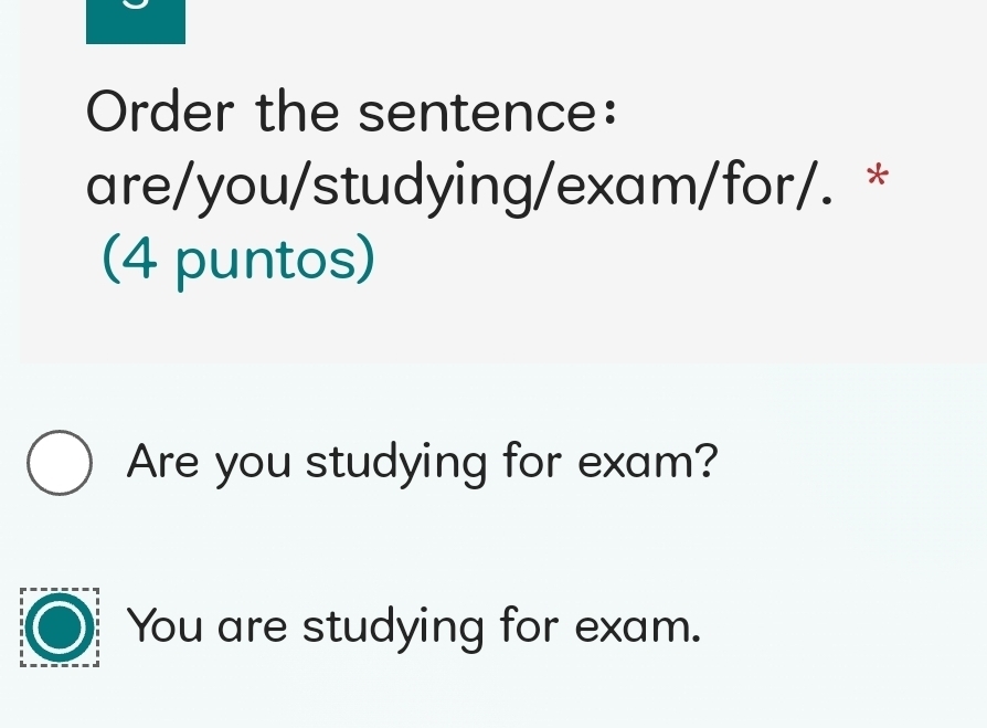 Order the sentence:
are/you/studying/exam/for/. *
(4 puntos)
Are you studying for exam?
You are studying for exam.