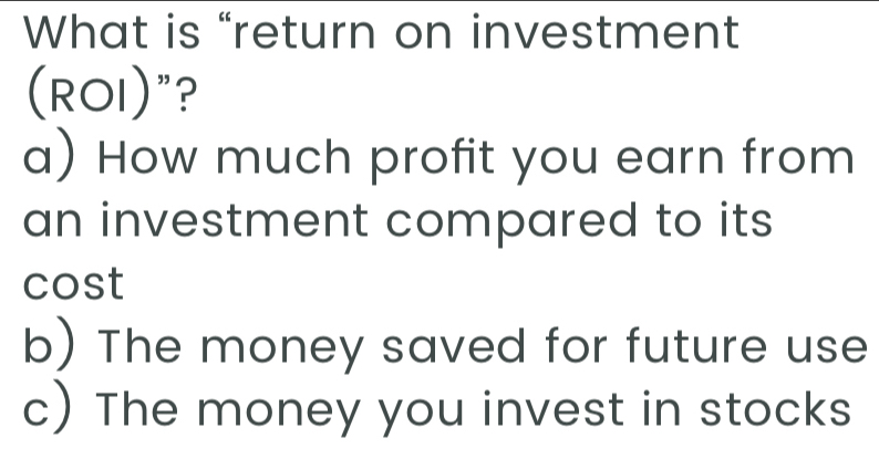 What is “return on investment
(ROI)"?
a) How much profit you earn from
an investment compared to its
cost
b) The money saved for future use
c) The money you invest in stocks