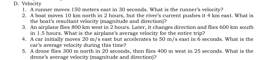 D. Velocity
1. A runner moves 150 meters east in 30 seconds. What is the runner’s velocity?
2. A boat moves 10 km north in 2 hours, but the river's current pushes it 4 km east. What is
the boat’s resultant velocity (magnitude and direction)?
3. An airplane flies 800 km west in 2 hours. Later, it changes direction and flies 600 km south
in 1.5 hours. What is the airplane’s average velocity for the entire trip?
4. A car initially moves 20 m/s east but accelerates to 50 m/s east in 6 seconds. What is the
car’s average velocity during this time?
5. A drone flies 300 m north in 20 seconds, then flies 400 m west in 25 seconds. What is the
drone’s average velocity (magnitude and direction)?