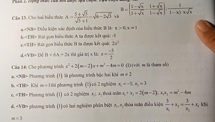 Phan 2. Dặng thức câu nối được lựu chợi
Câu 13. Cho hai biểu thức A= (5+sqrt(5))/sqrt(5)+1 -sqrt(6-2sqrt 5) và B=( (1-sqrt(x))/1+sqrt(x) - (1+sqrt(x))/1-sqrt(x) ): 1/1-x)* sqrt(x) 
a. ∠ NB> Điều kiện xác định của biểu thức B là: x>0, x!= 1
b. ∠ TH> Rút gọn biểu thức A ta được kết quả: -1
c. ∠ TH> Rút gọn biểu thức B ta được kết quả: 2x^2
d. ∠ VD>D B+6A=2x thì giá trị x là: x= (-3)/2 
Câu 14: Cho phương trình x^2+2(m-2)x+m^2-4m=0 (1) (với m là tham số)
a. ∠ NB> Phương trình (1) là phương trình bậc hai khi m!= 2
b. Khi m=1 thì phương trình (1) có 2 nghiệm x_1=-1; x_2=3
c. Phương trình (1) có 2 nghiệm x_1; x_2 thoả mãn x_1+x_2=2(m-2); x_1x_2=m^2-4m
d. ∠ VD> phương trình (1) có hai nghiệm phân biệt x_1, x_2 thỏa mãn điều kiện frac 3x_1+x_2=frac 3x_2+x_1 khi
m=3