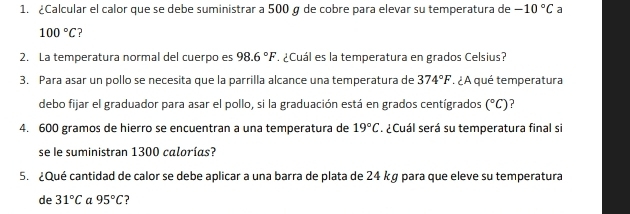 ¿Calcular el calor que se debe suministrar a 500 g de cobre para elevar su temperatura de -10°C a
100°C ? 
2. La temperatura normal del cuerpo es 98.6°F. ¿Cuál es la temperatura en grados Celsius? 
3. Para asar un pollo se necesita que la parrilla alcance una temperatura de 374°F : ¿A qué temperatura 
debo fijar el graduador para asar el pollo, si la graduación está en grados centígrados (^circ C) ? 
4. 600 gramos de hierro se encuentran a una temperatura de 19°C. ¿Cuál será su temperatura final si 
se le suministran 1300 calorías? 
5. ¿Qué cantidad de calor se debe aplicar a una barra de plata de 24 kg para que eleve su temperatura 
de 31°C a 95°C