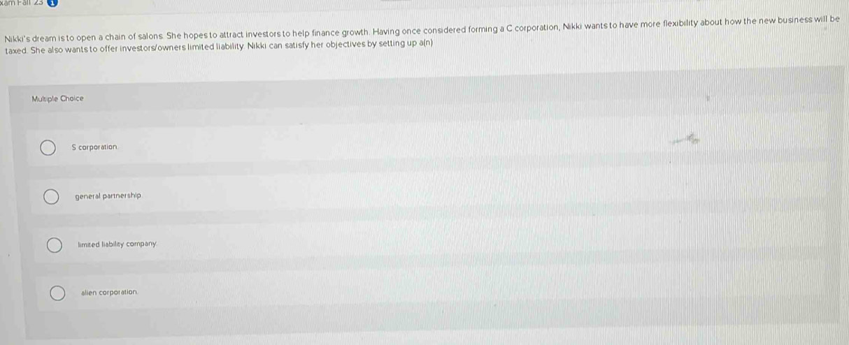 Nikki's dream is to open a chain of salons. She hopes to attract investors to help finance growth. Having once considered forming a C corporation, Nikki wants to have more flexibility about how the new business will be
taxed. She also wants to offer investors/owners limited liability. Nikki can satisfy her objectives by setting up a(n)
Multiple Choice
S corporation
general partnership
limited liability company.
alien corporation