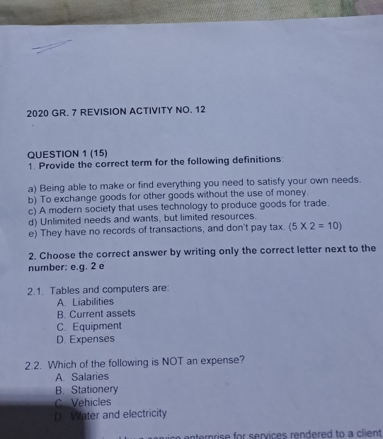 2020 GR. 7 REVISION ACTIVITY NO. 12
QUESTION 1 (15)
1. Provide the correct term for the following definitions:
a) Being able to make or find everything you need to satisfy your own needs.
b) To exchange goods for other goods without the use of money.
c) A modern society that uses technology to produce goods for trade.
d) Unlimited needs and wants, but limited resources.
e) They have no records of transactions, and don't pay tax. (5* 2=10)
2. Choose the correct answer by writing only the correct letter next to the
number: e.g. 2 e
2.1. Tables and computers are:
A. Liabilities
B. Current assets
C. Equipment
D. Expenses
2.2. Which of the following is NOT an expense?
A. Salaries
B. Stationery
C Vehicles
D. Water and electricity
tern rise for services rendered to a client