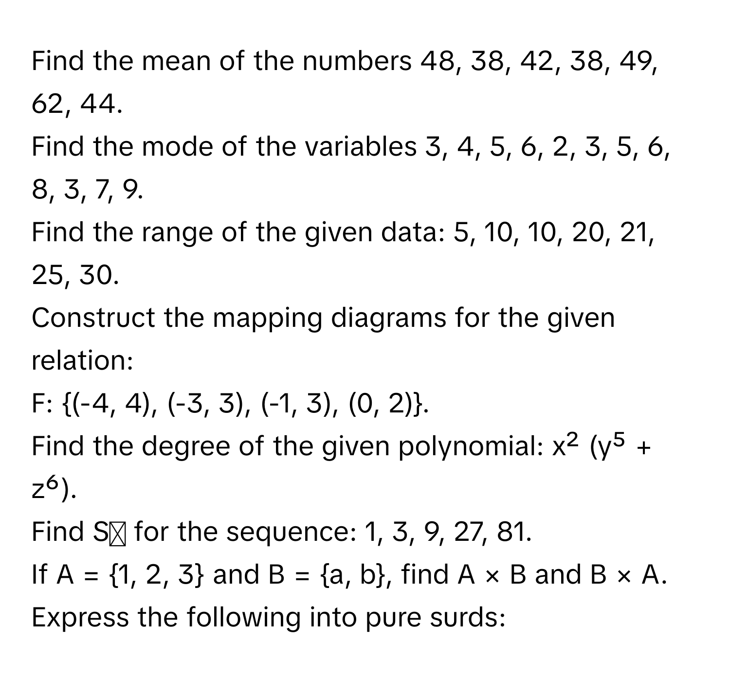 Find the mean of the numbers 48, 38, 42, 38, 49, 62, 44. 
Find the mode of the variables 3, 4, 5, 6, 2, 3, 5, 6, 8, 3, 7, 9. 
Find the range of the given data: 5, 10, 10, 20, 21, 25, 30. 
Construct the mapping diagrams for the given relation: 
F: (-4, 4), (-3, 3), (-1, 3), (0, 2). 
Find the degree of the given polynomial: x² (y⁵ + z⁶). 
Find Sₙ for the sequence: 1, 3, 9, 27, 81. 
If A = 1, 2, 3 and B = a, b, find A × B and B × A. 
Express the following into pure surds: