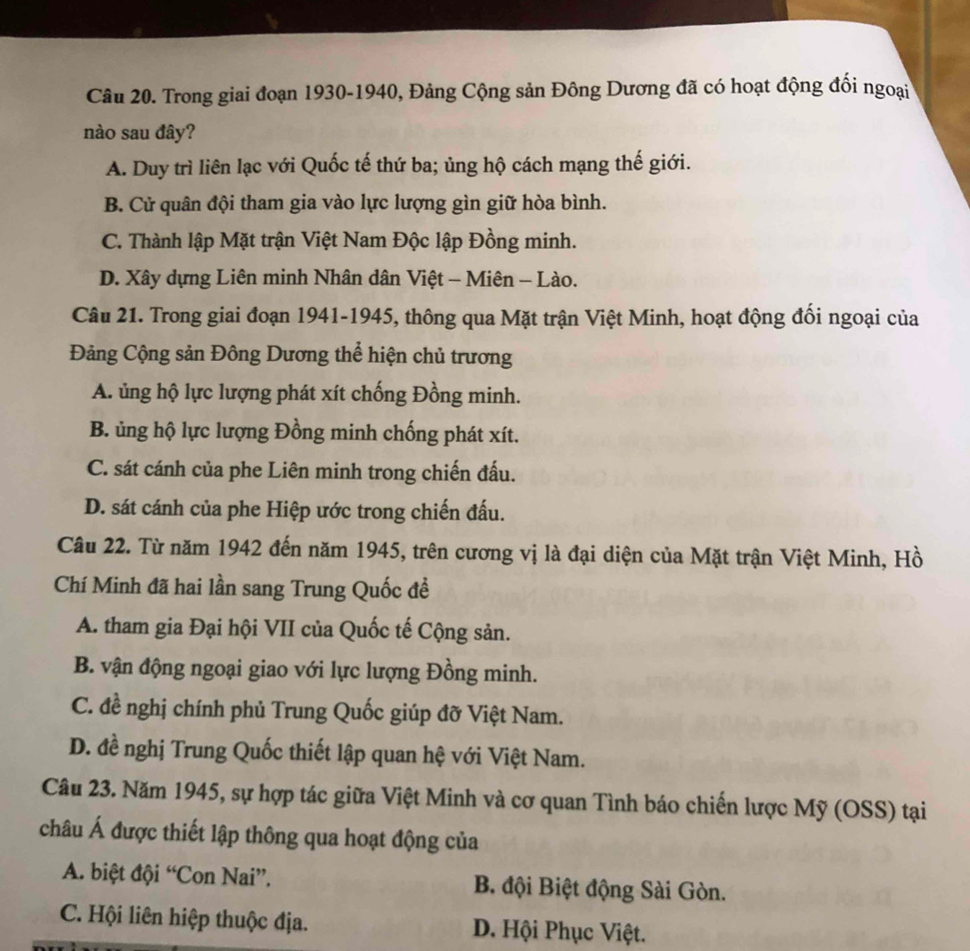 Trong giai đoạn 1930-1940, Đảng Cộng sản Đông Dương đã có hoạt động đối ngoại
nào sau đây?
A. Duy trì liên lạc với Quốc tế thứ ba; ủng hộ cách mạng thế giới.
B. Cử quân đội tham gia vào lực lượng gìn giữ hòa bình.
C. Thành lập Mặt trận Việt Nam Độc lập Đồng minh.
D. Xây dựng Liên minh Nhân dân Việt - Miên - Lào.
Câu 21. Trong giai đoạn 1941-1945, thông qua Mặt trận Việt Minh, hoạt động đối ngoại của
Đảng Cộng sản Đông Dương thể hiện chủ trương
A. ủng hộ lực lượng phát xít chống Đồng minh.
B. ủng hộ lực lượng Đồng minh chống phát xít.
C. sát cánh của phe Liên minh trong chiến đấu.
D. sát cánh của phe Hiệp ước trong chiến đấu.
Câu 22. Từ năm 1942 đến năm 1945, trên cương vị là đại diện của Mặt trận Việt Minh, Hồ
Chí Minh đã hai lần sang Trung Quốc đề
A. tham gia Đại hội VII của Quốc tế Cộng sản.
B. vận động ngoại giao với lực lượng Đồng minh.
C. đề nghị chính phủ Trung Quốc giúp đỡ Việt Nam.
D. đề nghị Trung Quốc thiết lập quan hệ với Việt Nam.
Câu 23. Năm 1945, sự hợp tác giữa Việt Minh và cơ quan Tình báo chiến lược Mỹ (OSS) tại
châu Á được thiết lập thông qua hoạt động của
A. biệt đội “Con Nai”. B. đội Biệt động Sài Gòn.
C. Hội liên hiệp thuộc địa. D. Hội Phục Việt.