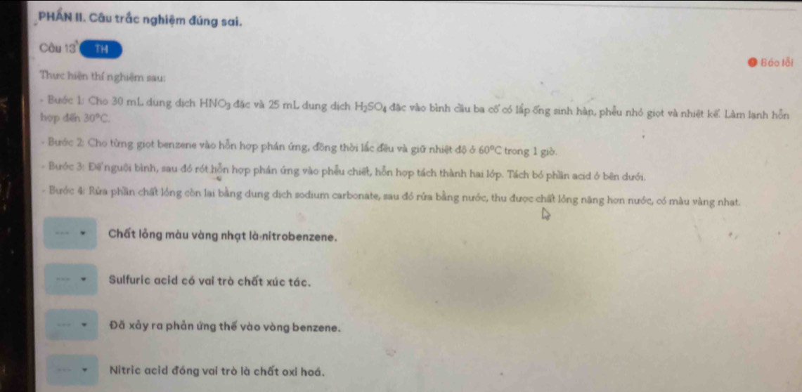 PHAN II. Câu trắc nghiệm đúng sai. 
Câu 13° TH 
Báo lỗi 
Thực hiện thí nghiệm sau: 
- Bước 1: Cho 30 mL dung dịch HN O_3 đặc và 25 mL dung địch H_2SO_4 l đặc vào bình cầu ba cổ có lấp ống sinh hàn, phêu nhỏ giọt và nhiệt kể. Làm lạnh hồn 
hợp dēn 30°C. 
- Bước 2: Cho từng giọt benzene vào hỗn hợp phán ứng, đồng thời lắc đều và giữ nhiệt độ ở 60°C trong 1 giò. 
- Bước 3: Để nguời bình, sau đó rót hỗn hợp phản úng vào phẫu chiết, hỗn hợp tách thành hai lớp. Tách bỏ phần acid ở bên dưới. 
- Bước 4: Rửa phần chất lồng còn lại bằng dung dịch sodium carbonate, sau đó rửa bằng nước, thu được chất lỏng năng hơn nước, có màu vàng nhạt. 
Chất lỏng màu vàng nhạt là nitrobenzene. 
Sulfuric acid có vai trò chất xúc tác. 
Đã xảy ra phản ứng thế vào vòng benzene. 
Nitric acid đóng vai trò là chất oxỉ hoá.