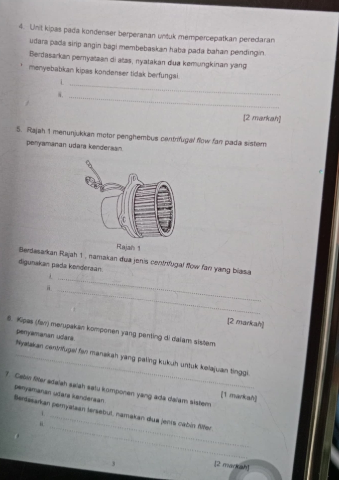 Unit kipas pada kondenser berperanan untuk mempercepatkan peredaran 
udara pada sirip angin bagi membebaskan haba pada bahan pendingin. 
Berdasarkan pernyataan di atas, nyatakan dua kemungkinan yang 
menyebabkan kipas kondenser tidak berfungsi. 
i._ 
ⅱ._ 
[2 markah] 
5. Rajah 1 menunjukkan motor penghembus centrifugal flow fan pada sistem 
penyamanan udara kenderaan. 
Rajah 1 
Berdasarkan Rajah 1 , namakan dua jenis centrifugal flow fan yang biasa 
digunakan pada kenderaan. 
_ 
ⅱi. 
_ 
[2 markah] 
6. Kipas (fan) merupakan komponen yang penting di dalam sistem 
penyamanan udara. 
_Nyatakan centrifugal fan manakah yang paling kukuh untuk kelajuan tinggi. 
7. Cabin filter adalah salah satu komponen yang ada dalam sistem 
penyamanan udara kenderaan 
[1 markah] 
_ 
i. 
Berdasarkan peryataan tersebut, namakan dua jenis cabín filter. 
“. 
_ 
、 
[2 markah]