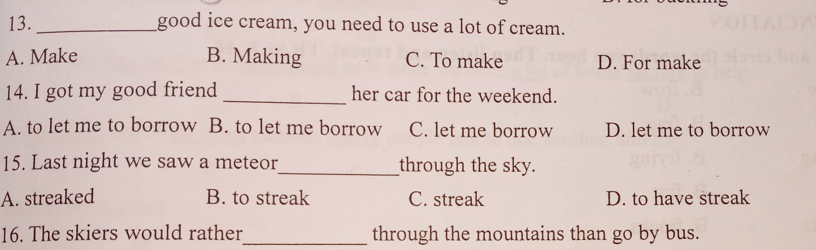 good ice cream, you need to use a lot of cream.
A. Make B. Making C. To make D. For make
14. I got my good friend _her car for the weekend.
A. to let me to borrow B. to let me borrow C. let me borrow D. let me to borrow
15. Last night we saw a meteor_ through the sky.
A. streaked B. to streak C. streak D. to have streak
16. The skiers would rather_ through the mountains than go by bus.