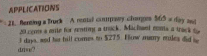 APPLICATIONS 
21. Renting a Truck A rental company charges $60 a day and
20 cems a mile for renting a trrick. Michael rents a truck t
3 days, and his bill comes to $275. How many miles did be 
drive?