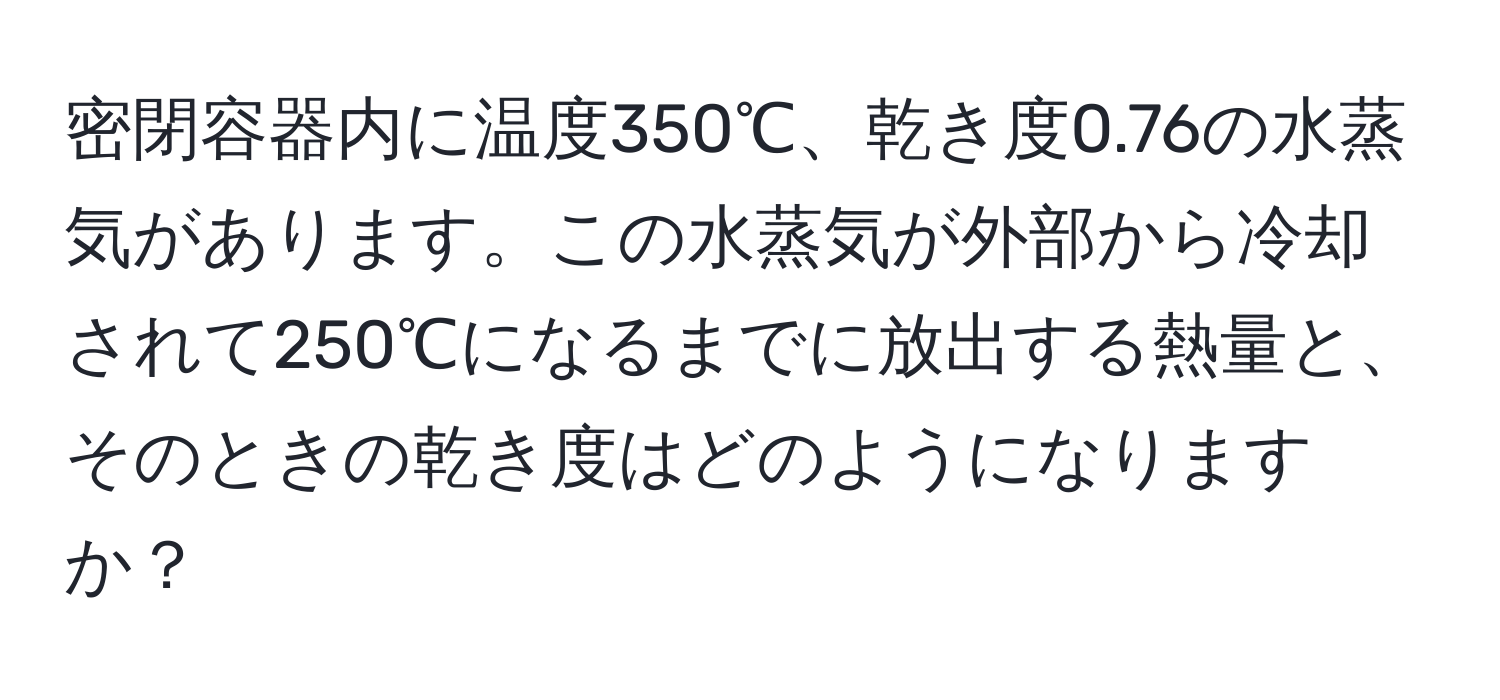 密閉容器内に温度350℃、乾き度0.76の水蒸気があります。この水蒸気が外部から冷却されて250℃になるまでに放出する熱量と、そのときの乾き度はどのようになりますか？