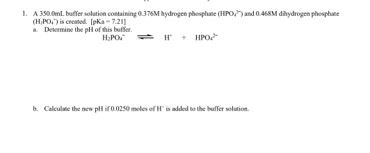 A 350.0mL buffer solution containing 0.376M hydrogen phosphate (HPO_4^((2-)) and 0.468M dihydrogen phosphate
(H_2)PO_4^(-) is created. [pKa=7.21]
a. Determine the pH of this buffer.
H_2)PO_4^(- H^+)+HPO_4^(2-)
b. Calculate the new pH if 0.0250 moles of H * is added to the buffer solution.