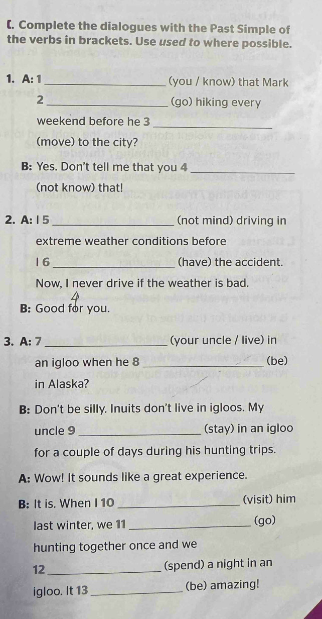 (. Complete the dialogues with the Past Simple of 
the verbs in brackets. Use used to where possible. 
1. A: 1 _(you / know) that Mark 
2 _(go) hiking every 
_ 
weekend before he 3
(move) to the city? 
B: Yes. Don't tell me that you 4_ 
(not know) that! 
2. A: 15 _(not mind) driving in 
extreme weather conditions before 
16 _(have) the accident. 
Now, I never drive if the weather is bad. 
B: Good for you. 
3. A: 7 _(your uncle / live) in 
an igloo when he 8 _(be) 
in Alaska? 
B: Don't be silly. Inuits don't live in igloos. My 
uncle 9 _(stay) in an igloo 
for a couple of days during his hunting trips. 
A: Wow! It sounds like a great experience. 
B: It is. When I 10 _(visit) him 
last winter, we 11 _(go) 
hunting together once and we 
12_ (spend) a night in an 
igloo. It 13_ (be) amazing!