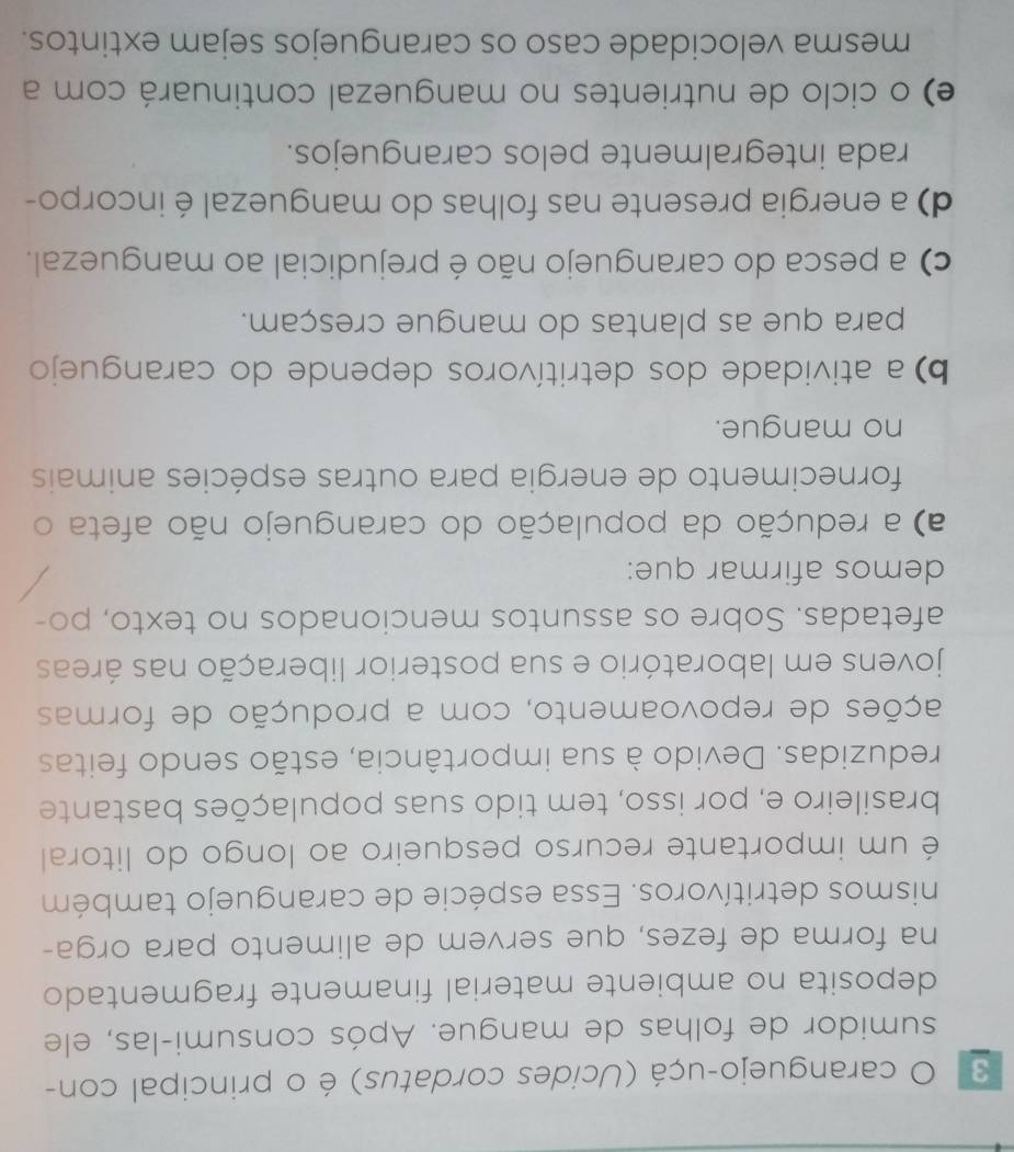 caranguejo-uçá (Ucides cordatus) é o principal con-
sumidor de folhas de mangue. Após consumi-las, ele
deposita no ambiente material finamente fragmentado
na forma de fezes, que servem de alimento para orga-
nismos detritívoros. Essa espécie de caranguejo também
é um importante recurso pesqueiro ao longo do litoral
brasileiro e, por isso, tem tido suas populações bastante
reduzidas. Devido à sua importância, estão sendo feitas
ações de repovoamento, com a produção de formas
jovens em laboratório e sua posterior liberação nas áreas
afetadas. Sobre os assuntos mencionados no texto, po-
demos afirmar que:
a) a redução da população do caranguejo não afeta o
fornecimento de energia para outras espécies animais
no mangue.
b) a atividade dos detritívoros depende do caranguejo
para que as plantas do mangue cresçam.
c) a pesca do caranguejo não é prejudicial ao manguezal.
d) a energia presente nas folhas do manguezal é incorpo-
rada integralmente pelos caranguejos.
e) o ciclo de nutrientes no manguezal continuará com a
mesma velocidade caso os caranguejos sejam extintos.