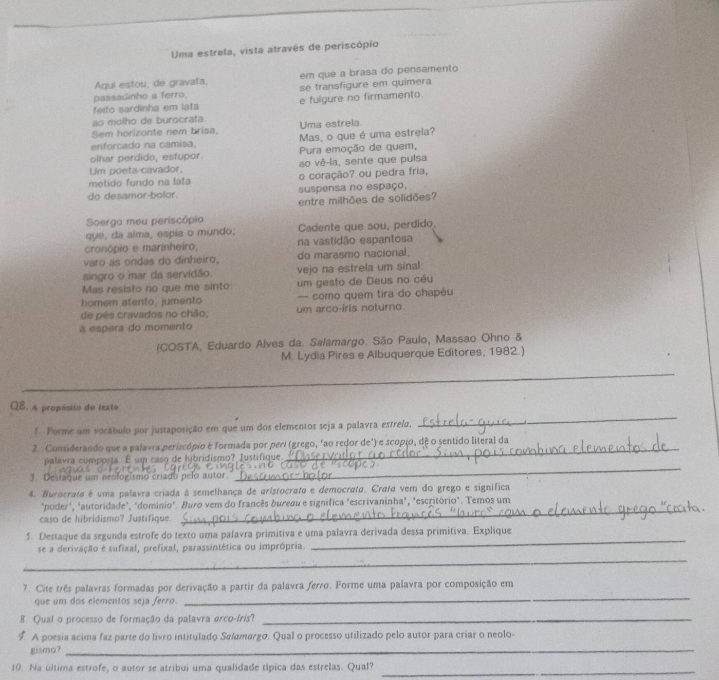 Uma estrela, vista através de periscópio
Aqui estou, de gravata. em que a brasa do pensamento
passadinho a ferro, se transfigure em quimera
feito sardinha em lata e fulgure no firmamento
ao molho de burocrata.
Sem horizonte nem brisa, Uma estrela
enforcado na camisa, Mas, o que é uma estrela?
olhar perdido, estupor. Pura emoção de quem,
Um poeta cavador, ao vê-la, sente que pulsa
metido fundo na lata o coração? ou pedra fria,
do desamor-bolor. suspensa no espaço,
entre milhões de solidões?
Soergo meu periscópio
que, da alma, espia o mundo; Cadente que sou, perdido,
cronópio e marinheiro, na vastidão espantosa
varo as ondas do dinheiro, do marasmo nacional.
singro o mar da servidão. vejo na estrela um sinal:
Mas resisto no que me sinto: um gesto de Deus no céu
homem atento, jumento — como quem tira do chapêu
de pés cravados no chão; um arco-íris noturno.
à espera do momento
(COSTA, Eduardo Alves da. Salamargo. São Paulo, Massão Ohno &
M. Lydia Pires e Albuquerque Editores, 1982.)
_
QB. A propósito do texto
1 Forme um vocábulo por justaposição em que um dos elementos seja a palavra estrela,
_
2. Considerando que a palavra periscópio é formada por perí (grego, ‘ao redor de') e scopio, dê o sentido literal da
palavra composta. É um caso de hibridismo? Iustifique.
3. Destaque um neologismo criado pelo autor.
_
4. Burocrata é uma palavra criada à semelhança de aristocrata e democrata. Crata vem do grego e significa
'poder', ‘autoridade’, ‘domínio". Buro vem do francês bureau e significa 'escrivaninha’, ‘escritório’. Temos um
caso de hibridismo? Justifique.
_
_
5. Destaque da segunda estrofe do texto uma palavra primitiva e uma palavra derivada dessa primitiva. Explique
se a derivação é sufixal, prefixal, parassintética ou imprôpria.
_
7. Cite três palavras formadas por derivação a partir da palavra ferro. Forme uma palavra por composição em
que um dos elementos seja ferro.
_
8. Qual o processo de formação da palavra arco-íris?_
9. A poesia acima faz parte do livro intitulado Salamargo. Qual o processo utilizado pelo autor para criar o neolo-
gismo?_
10. Na última estrofe, o autor se atribui uma qualidade típica das estrelas. Qual?_