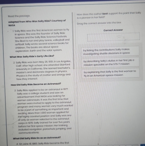 Read the passage. How does the author best support the point that Sally 
adapted from Who Was Sally Ride? Courtesy of is a pioneer in her field? 
NASA Drag the correct answer into the box. 
1 Sally Ride was the first American woman to fly Correct Answer 
in space. She was the founder of Sailly Ride 
Science and the Sally Ride Science Festivals. 
She liked to run and play tennis, volleyball and 
softball. Sally wrote several science books for 
children. The books are about space 
exploration. Earth and the solar system. by listing the contributions Sally mokes 
What Was Sally Ride's Early Life Like? investigating shuttle disasters in space 
2 Sallly Ride was born May 26, 1951, in Los Angales. by describing Sally's duties in her first job a 
Callif. After high school, she attended Stanford 
University in California. She earned bachelor's, mission specialist on the STS- 7 mission 
master's and dectorate degrees in physics by explaining that Sally is the first woman to 
Physics is the study of matter and energy and 
how they interact. fly in on American space mission 
How Did Sally Ride Become an Astronaut? 
3 Sally Ride applied to be an astronout in 1977. 
Sally was a college studient and sow an 
advertisement that NASA was looking for 
women astronauts. It was the first time that 
women were invited to apply to the astronout 
progrom and many women very much wanted 
to be a part of something so important and 
exciting. More than 1,000 wemen applied for 
the highly coveted position and Sally was one 
of only six women solected to the astronaut 
corps in 1978. Sally trained for over five years
before her first space mission. Her training 
included navigation, parachute jumping, and 
communications 
What Did Sally Ride Do as an Astronaut? 
4 On June 18, 1983, Sally Ride became the firs!