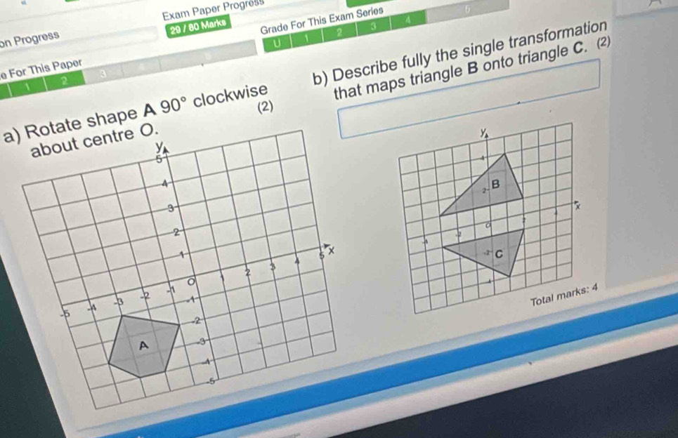 Exam Paper Progress 
5 
29 / 80 Marks 
4 
on Progress 
U 1 
2 
e For This Paper Grade For This Exam Series 
a) Rotate shape A 90° clockwise b) Describe fully the single transformation 
2 
3 
1 
. that maps triangle B onto triangle C. ⑵ 
(2)