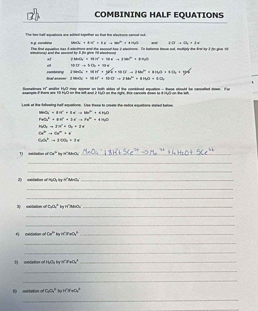 
COMBINING HALF EQUATIONS
The two half equations are added together so that the electrons cancel out
e.g. combine MnO_4^(++8H^+)+5e^-to Mn^(2+)+4H_2O and 2Cl^-to Cl_2+2e^-
The first equation has 5 electrons and the second has 2 electrons. To balance these out, multiply the first by 2 (to give 10
electrons) and the second by 5 (to give 10 electrons)
x2 2MnO_4^(++16H^+)+10e^-to 2Mn^(2+)+8H_2O
x5 10Cl^-to 5Cl_2+10e^-
combining 2MnO_4^(++16H^+)+10^-+10Crto 2Mn^(2+)+8H_2O+5Cl_2+10^-
final answer 2MnO_4^(++16H^+)+10Cl^-to 2Mn^(2+)+8H_2O+5Cl_2
Sometimes H^+ and/or H_2O may appear on both sides of the combined equation - these should be cancelled down. For
example if there are 10 H_2O on the left and 2 H₂O on the right, this cancels down to 8 H_2O on the left.
Look at the following half equations. Use these to create the redox equations stated below.
MnO_4^(-+8H^+)+5e^-to Mn^(2+)+4H_2O
FeO_4^((2-)+8H^+)+3e^-to Fe^(3+)+4H_2O
H_2O_2to 2H^++O_2+2e^-
Ce^(3+)to Ce^(4+)+e^(·)
C_2O_4^((2-)to 2CO_2)+2e^-
1) oxidation of Ce^(3+) by H*/MnO₄_
_
_
2) oxidation of H_2O_2 by H*/MnO4°_
_
_
3) oxidation of C_2O_4^((2-) by H*/MnO₄_
_
_
4) oxidation of Ce^3+) by H^+/FeO_4^((2-) _
_
_
5) oxidation of H_2)O_2 by H^+/FeO_4^((2-) _
_
_
6) oxidation of C_2)O_4^((2-) by H^+)/FeO_4^(2-)
_
_