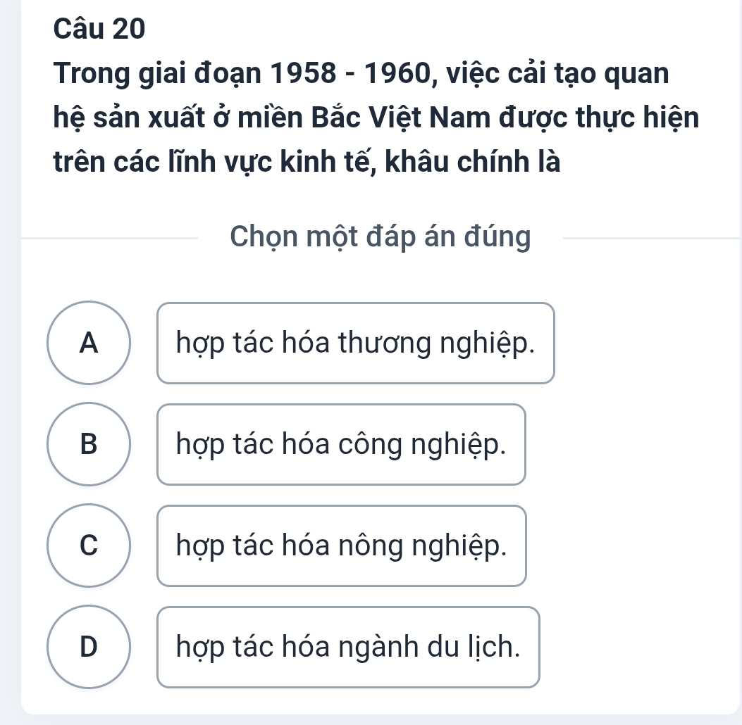 Trong giai đoạn 1958 - 1960, việc cải tạo quan
hệ sản xuất ở miền Bắc Việt Nam được thực hiện
trên các lĩnh vực kinh tế, khâu chính là
Chọn một đáp án đúng
A hợp tác hóa thương nghiệp.
B hợp tác hóa công nghiệp.
C hợp tác hóa nông nghiệp.
D hợp tác hóa ngành du lịch.