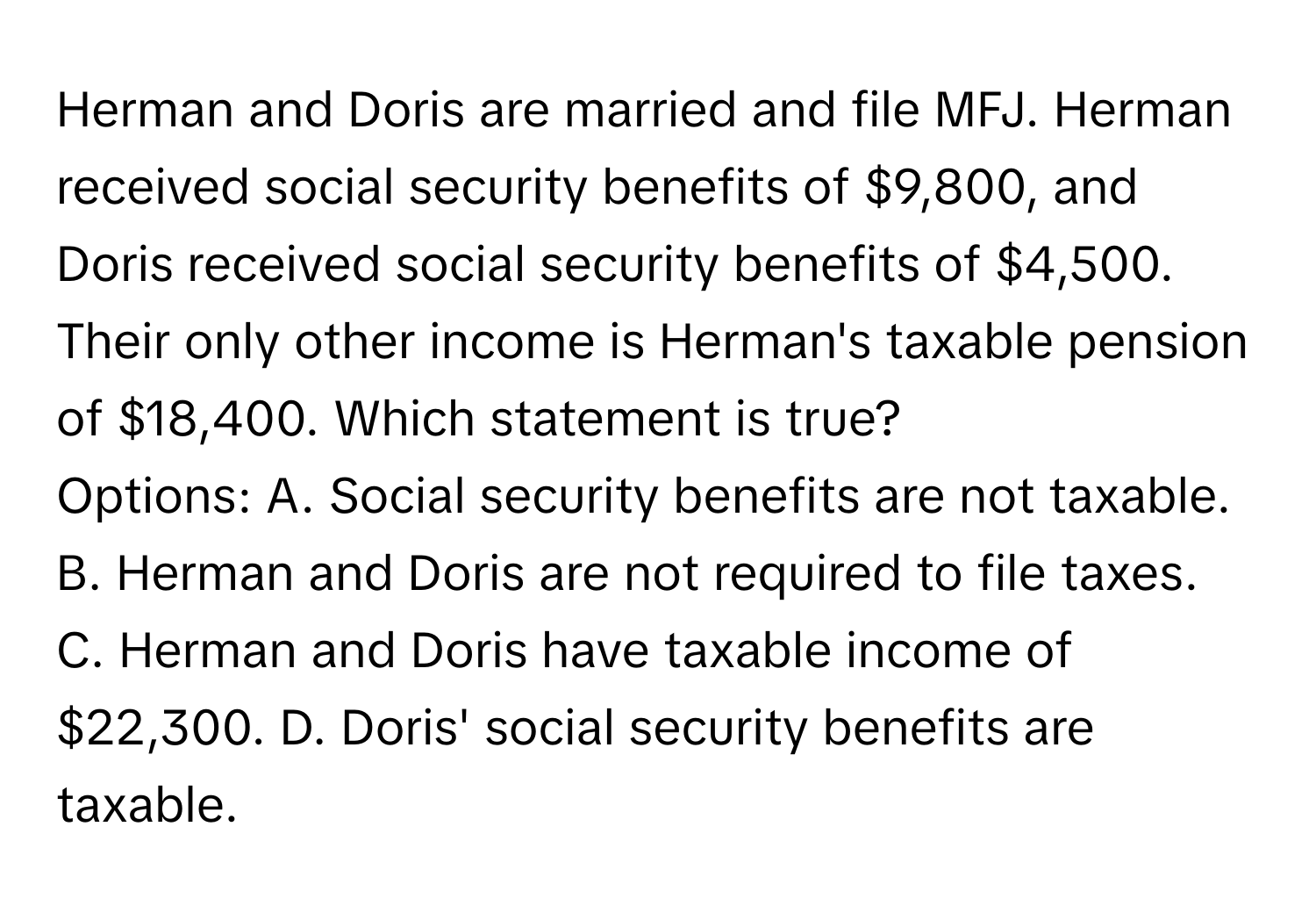 Herman and Doris are married and file MFJ. Herman received social security benefits of $9,800, and Doris received social security benefits of $4,500. Their only other income is Herman's taxable pension of $18,400. Which statement is true?

Options: A. Social security benefits are not taxable. B. Herman and Doris are not required to file taxes. C. Herman and Doris have taxable income of $22,300. D. Doris' social security benefits are taxable.