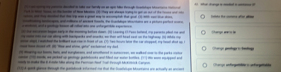 What changs is neaded in sentance ?? 
(1) Laed song my pnts decded to take our family on an epic hike through Guadalupe Mountains Hational 
nek is wee lasss, on the barder of New Mexico. (2) They are always trying to get us out of the house and into 
ahes and they decided that this trip was a great way to accompish that goal. (3) With vast blue sies, D lete the comms añer sldes 
naitesing laniscapes, and millions of ancient fossils, the Guadalupe Mountains are a picture perfect scene, 
s wohest and a geology lesson all rolled into one unforgettible experience . 
50 te exurson began early in the morning before dawn. (5) Leaving El Paso behind, my parents piled me and Change ar to is 
my saew nts our caralong with backpacks and snacks; we then will head east on the highway. (6) While my 
ee slept F eatched the brilliant sun rise in front of us. (7) Two hours later the car stopped, my head shot up, l 
mas have dazed off. (i1) "fise and shine, girls!" exclaimed my dad Change geologyto Geology 
(9) Wearng sur bests, hats, and sunglasses, and smothered in sunscreen, we walked over to the parks visitor 
cester (10) mside, we picked up geology guidebooks and filled our water bottles. (11) We were equipped and 
mady to make the 8.4 mile hike along the Permian Reef Trail through McKittrick Canyon. Change unforgettibleso unforgettable 
(17) A quick glance through the guidebook informed me that the Guadalupe Mountains are actually an ancient