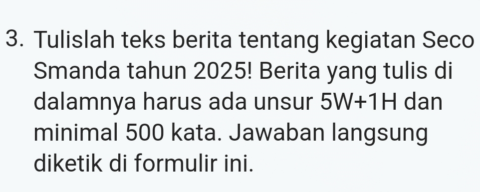 Tulislah teks berita tentang kegiatan Seco 
Smanda tahun 2025! Berita yang tulis di 
dalamnya harus ada unsur 5W+1H dan 
minimal 500 kata. Jawaban langsung 
diketik di formulir ini.