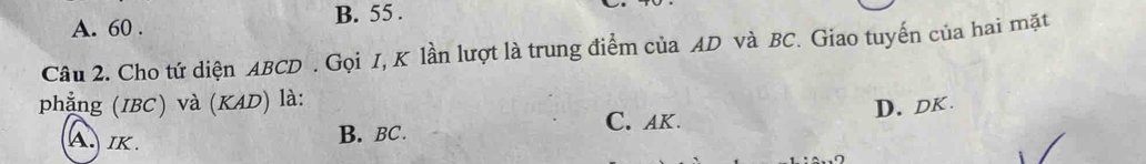 B. 55.
A. 60.
Câu 2. Cho tứ diện ABCD. Gọi I, K lần lượt là trung điểm của AD và BC. Giao tuyến của hai mặt
phẳng (IBC) và (KAD) là:
A. IK. B. BC. C. AK. D. DK.