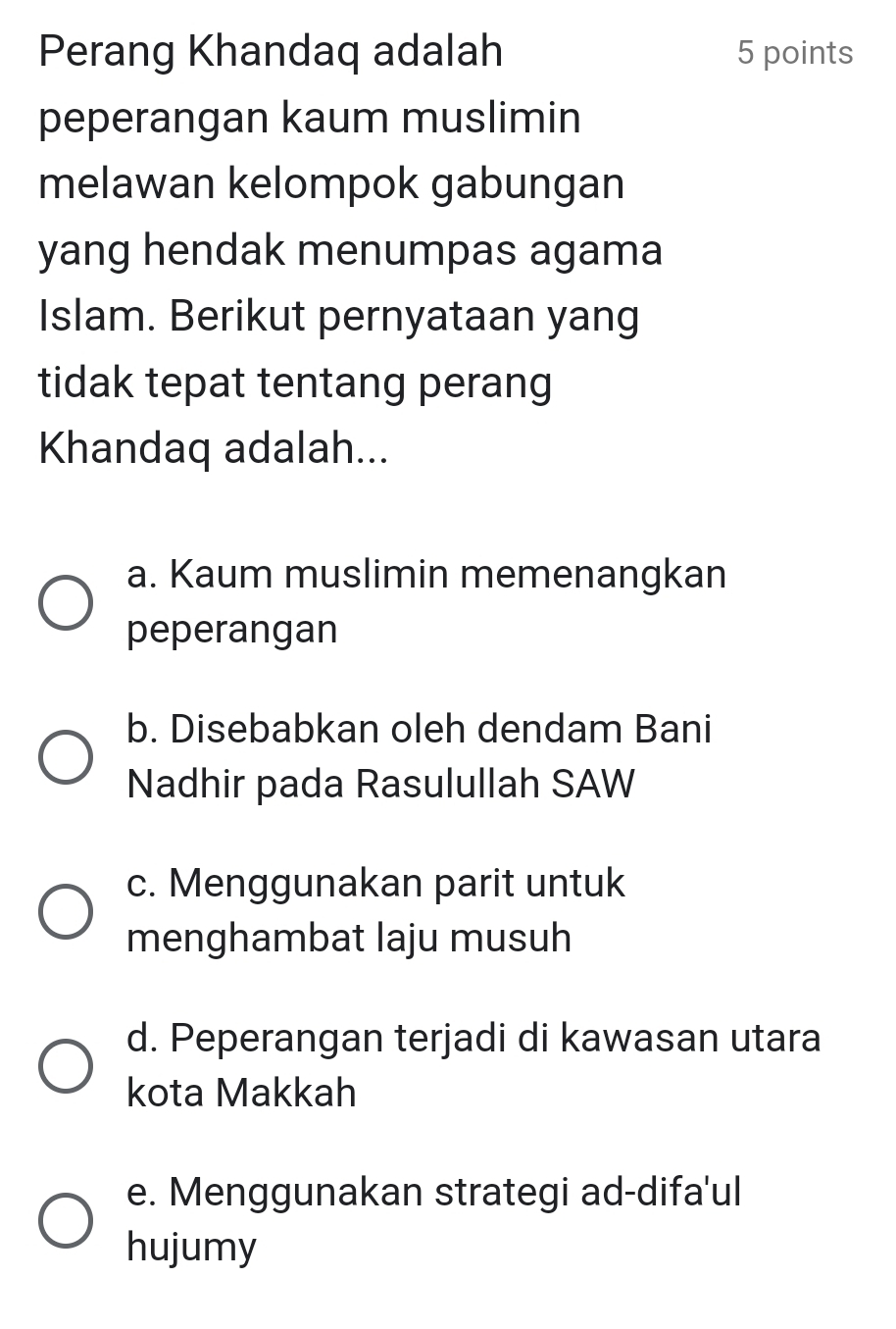 Perang Khandaq adalah 5 points
peperangan kaum muslimin
melawan kelompok gabungan
yang hendak menumpas agama
Islam. Berikut pernyataan yang
tidak tepat tentang perang
Khandaq adalah...
a. Kaum muslimin memenangkan
peperangan
b. Disebabkan oleh dendam Bani
Nadhir pada Rasulullah SAW
c. Menggunakan parit untuk
menghambat laju musuh
d. Peperangan terjadi di kawasan utara
kota Makkah
e. Menggunakan strategi ad-difa'ul
hujumy