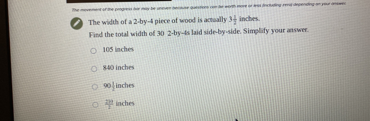 The movement of the progress bar may be uneven because questions can be worth more or less (including zero) depending on your answer.
The width of a 2 -by -4 piece of wood is actually 3 1/2  inches in 
Find the total width of 30 2 -by -4s laid side-by-side. Simplify your answer.
105 inches
840 inches
90 1/2 inch es
 210/2  inches