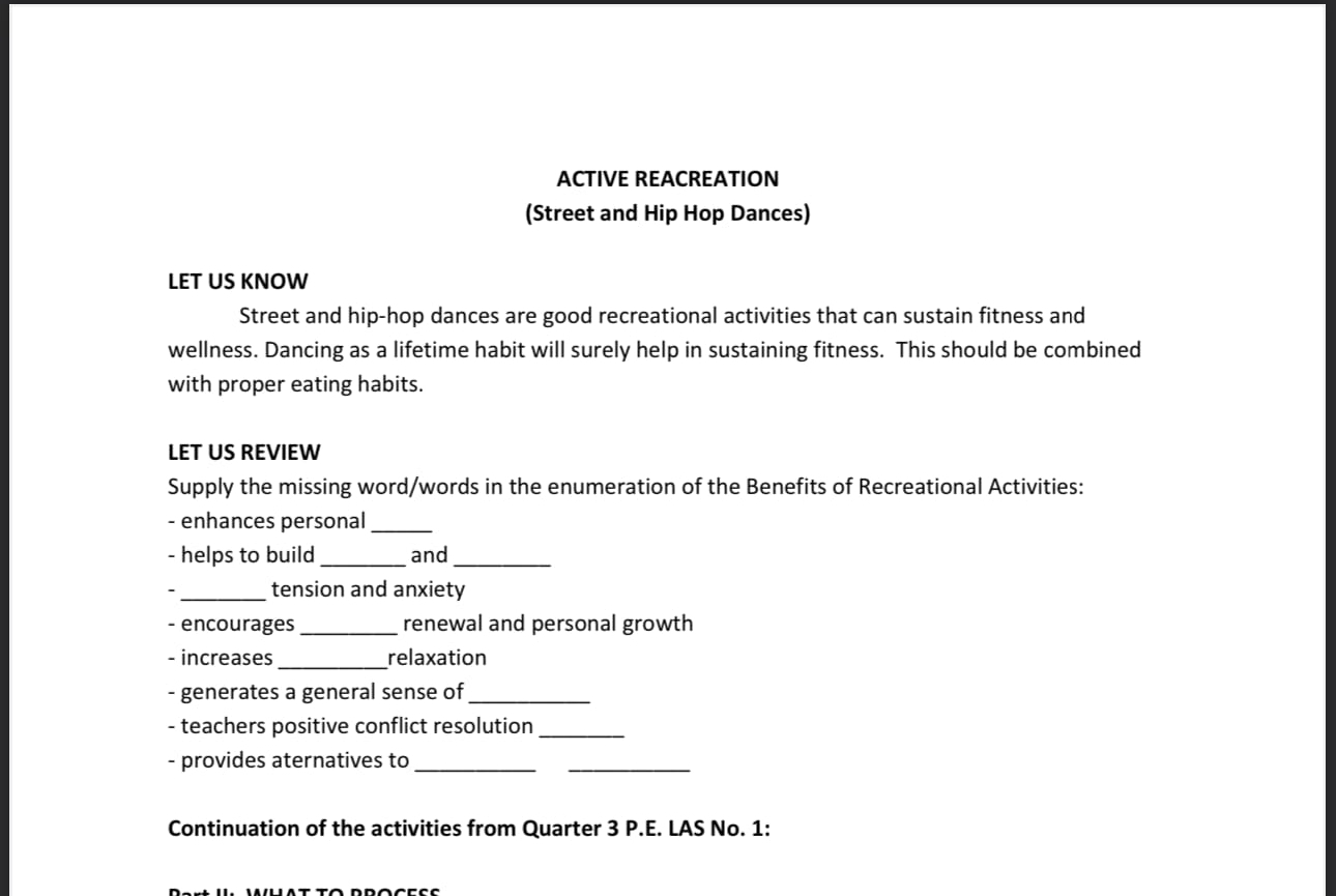 ACTIVE REACREATION 
(Street and Hip Hop Dances) 
LET US KNOW 
Street and hip-hop dances are good recreational activities that can sustain fitness and 
wellness. Dancing as a lifetime habit will surely help in sustaining fitness. This should be combined 
with proper eating habits. 
LET US REVIEW 
Supply the missing word/words in the enumeration of the Benefits of Recreational Activities: 
- enhances personal_ 
- helps to build _and_ 
- _tension and anxiety 
- encourages_ renewal and personal growth 
- increases_ relaxation 
- generates a general sense of_ 
- teachers positive conflict resolution_ 
- provides aternatives to_ 
_ 
Continuation of the activities from Quarter 3 P.E. LAS No. 1: