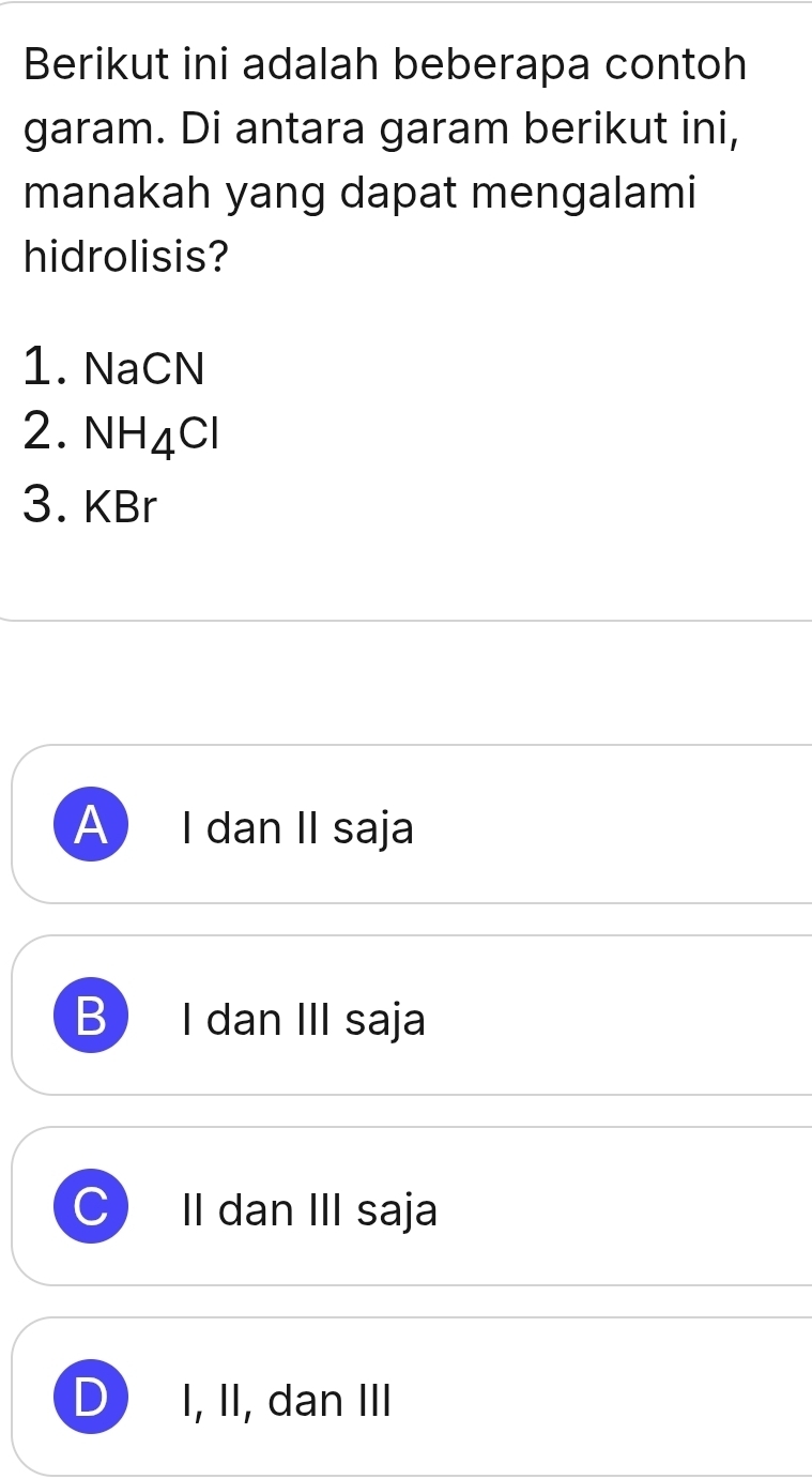 Berikut ini adalah beberapa contoh
garam. Di antara garam berikut ini,
manakah yang dapat mengalami
hidrolisis?
1. NaCN
2. NH_4Cl
3. KBr
A I dan II saja
B I dan III saja
II dan III saja
D I, II, dan III