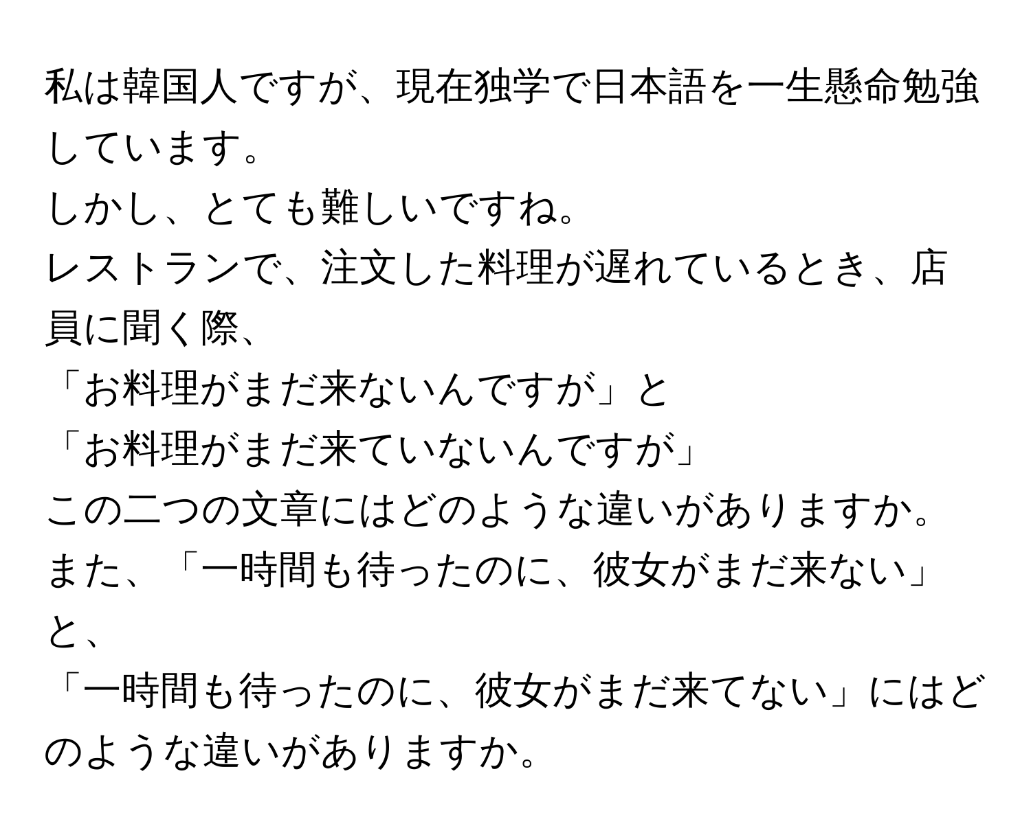 私は韓国人ですが、現在独学で日本語を一生懸命勉強しています。  
しかし、とても難しいですね。  
レストランで、注文した料理が遅れているとき、店員に聞く際、  
「お料理がまだ来ないんですが」と  
「お料理がまだ来ていないんですが」  
この二つの文章にはどのような違いがありますか。  
また、「一時間も待ったのに、彼女がまだ来ない」と、  
「一時間も待ったのに、彼女がまだ来てない」にはどのような違いがありますか。