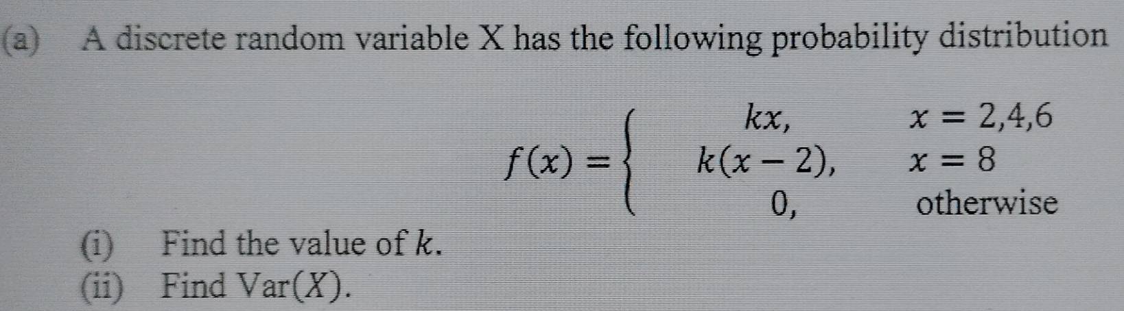 A discrete random variable X has the following probability distribution
f(x)=beginarrayl kx,x=2,4,6 k(x-2),x=8 0,otherwiseendarray.
(i) Find the value of k. 
(ii) Find Var(X).