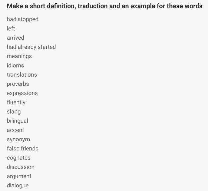 Make a short definition, traduction and an example for these words
had stopped
left
arrived
had already started
meanings
idioms
translations
proverbs
expressions
fluently
slang
bilingual
accent
synonym
false friends
cognates
discussion
argument
dialogue