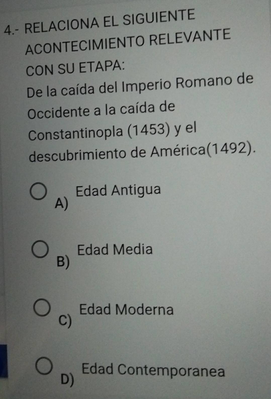 4.- RELACIONA EL SIGUIENTE
ACONTECIMIENTO RELEVANTE
CON SU ETAPA:
De la caída del Imperio Romano de
Occidente a la caída de
Constantinopla (1453) y el
descubrimiento de América(1492).
Edad Antigua
A)
Edad Media
B)
Edad Moderna
C)
Edad Contemporanea
D)