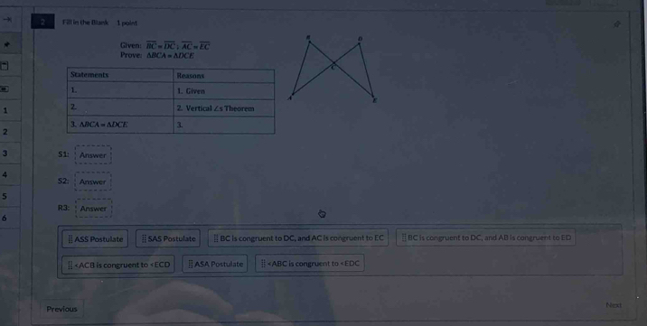 Fill in the Blank 1 point
Given: overline BC=overline DC;overline AC=overline EC
Prove: △ BCA=△ DCE
a
1 
2
3 51: Answer
4 S2: Answer
5
R3: Answer
6
| ASS Postulate § SAS Postulate ≌ BC is congruent to DC, and AC is congruent to EC ≡ BC is congruent to DC, and AB is congruent to ED
| ∠ ECD §ASA Postulate || is congruent to
Previous
Next