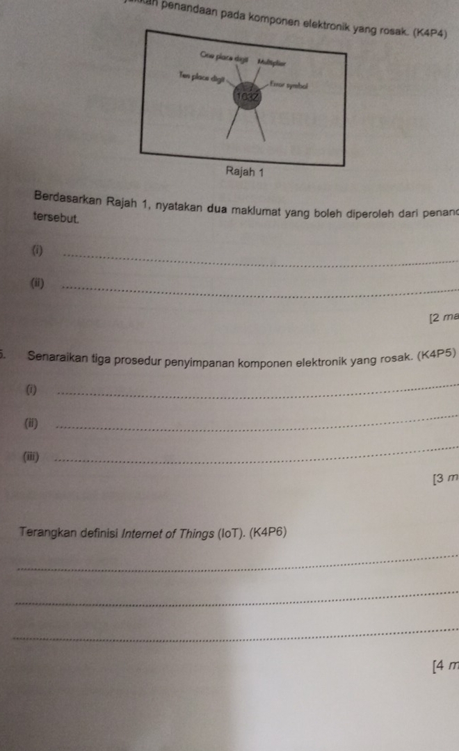 kan penandaan pada komponenng rosak. (K4P4) 
Berdasarkan Rajah 1, nyatakan dua maklumat yang boleh diperoleh dari penan 
tersebut. 
(i) 
_ 
(ii)_ 
[2 ma 
5. Senaraikan figa prosedur penyimpanan komponen elektronik yang rosak. (K4P5) 
(i) 
_ 
(ii) 
_ 
(iii) 
_ 
[3 m 
Terangkan definisi Internet of Things (IoT). (K4P6) 
_ 
_ 
_ 
[4 m