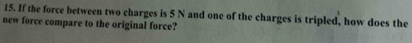 If the force between two charges is 5 N and one of the charges is tripled, how does the 
new force compare to the original force?