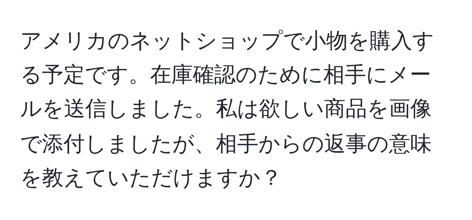 アメリカのネットショップで小物を購入する予定です。在庫確認のために相手にメールを送信しました。私は欲しい商品を画像で添付しましたが、相手からの返事の意味を教えていただけますか？