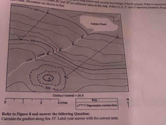 te tap below and on your knowledge of Earth science. Point 4 represest
leck, Elevations are shown in feet. wans #C and XY are reference limes on the map. Points D, E, F, and G represent locations alorg
Refer to Figure 8 and answer the following Question:
Calculate the gradient along line XY. Label your answer with the correct units.