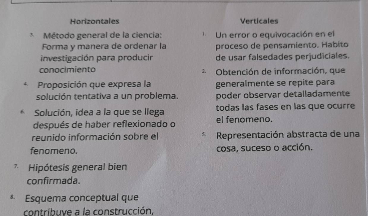 Horizontales Verticales
* Método general de la ciencia: * Un error o equivocación en el
Forma y manera de ordenar la proceso de pensamiento. Habito
investigación para producir de usar falsedades perjudiciales.
conocimiento
2 Obtención de información, que
* Proposición que expresa la generalmente se repite para
solución tentativa a un problema. poder observar detalladamente
* Solución, idea a la que se llega
todas las fases en las que ocurre
después de haber reflexionado o
el fenomeno.
reunido información sobre el * Representación abstracta de una
fenomeno. cosa, suceso o acción.
* Hipótesis general bien
confirmada.
* Esquema conceptual que
contribuye a la construcción,