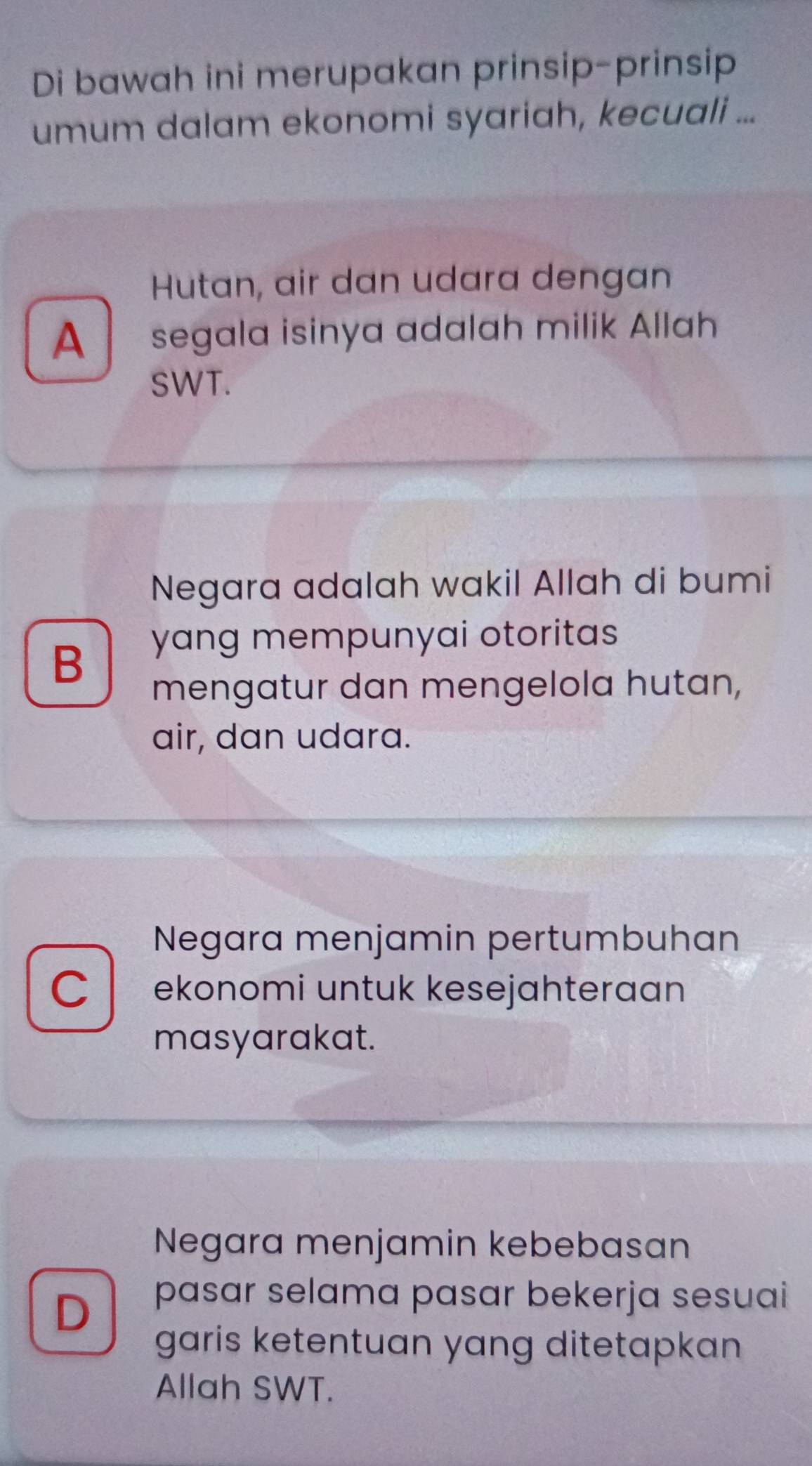 Di bawah ini merupakan prinsip-prinsip
umum dalam ekonomi syariah, kecuali ...
Hutan, air dan udara dengan
A segala isinya adalah milik Allah
SWT.
Negara adalah wakil Allah di bumi
B
yang mempunyai otoritas
mengatur dan mengelola hutan,
air, dan udara.
Negara menjamin pertumbuhan
C ekonomi untuk kesejahteraan
masyarakat.
Negara menjamin kebebasan
D
pasar selama pasar bekerja sesuai
garis ketentuan yang ditetapkan 
Allah SWT.