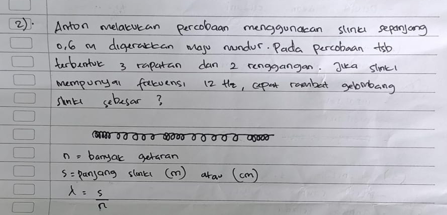 2).Anton melacucan percobaan menggunacan slink sepanjong 
o, 6 m digeractan maj nundor. Pada percobaan tsb 
terbertor 3 rapatan dan 2 renggangan. Jua slnkl 
mempunyal felvensi 12 Hhe, cpat rambat gelombang 
shnts sebesar?
n= banyak getaran
S= panjang slonk (m) araw (cm)
lambda = s/n 