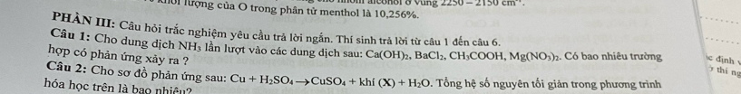 hời lượng của O trong phân tử menthol là 10,256%. raconoro vung 2250-2150cm^(-1). 
PHÀN III: Câu hỏi trắc nghiệm yêu cầu trả lời ngắn. Thí sinh trả lời từ câu 1 đến câu 6. 
Câu 1: Cho dung dịch NH 3 lần lượt vào các dung dịch sau: Ca(OH)_2, BaCl_2, CH_3COOH, Mg(NO_3)_2. Có bao nhiêu trường định 
hợp có phản ứng xảy ra ? 
y thíng 
Câu 2: Cho sơ đồ phản ứng sau: 
hóa học trên là bao nhiệu? Cu+H_2SO_4to CuSO_4+khi(X)+H_2O. Tổng hệ số nguyên tối giản trong phương trình